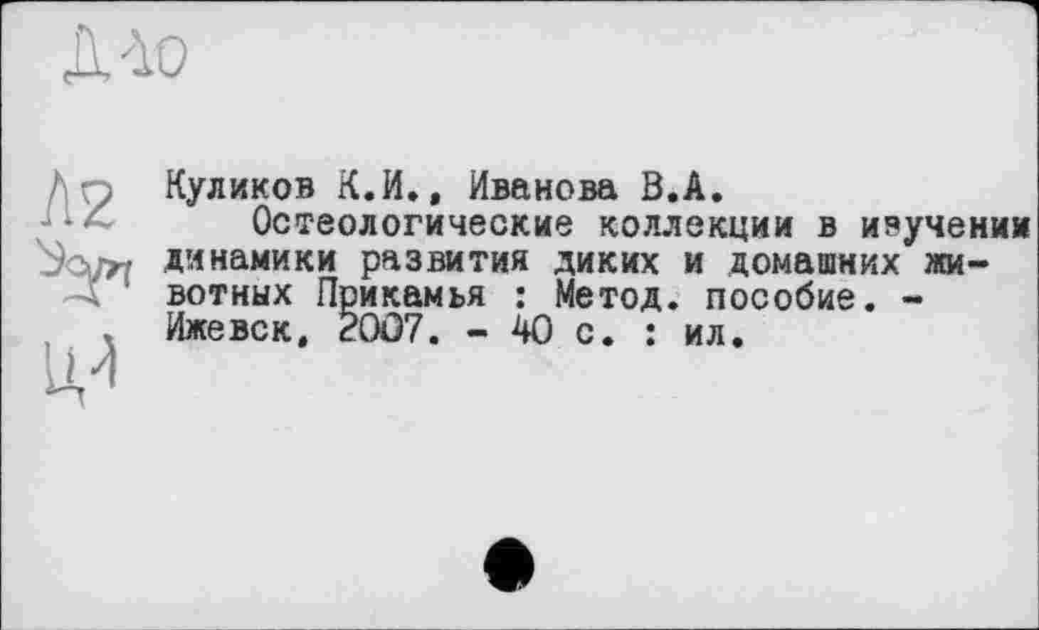 ﻿Куликов К.И., Иванова В.А.
Остеологические коллекции в изучении динамики развития диких и домашних животных Прикамья : Метод, пособие. -Ижевск, 20Û7. - 40 с. : ил.